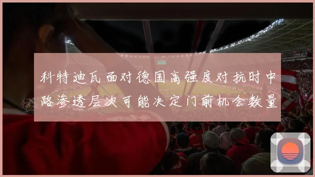 科特迪瓦面对德国高强度对抗时中路渗透层次可能决定门前机会数量