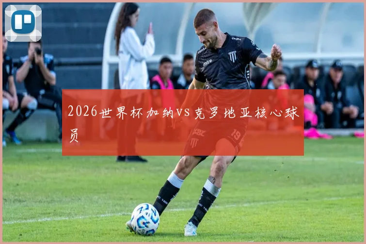 2026世界杯加纳vs克罗地亚核心球员
