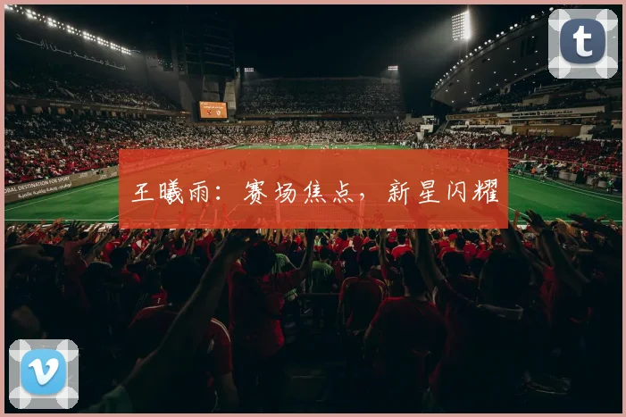 王曦雨：赛场焦点，新星闪耀