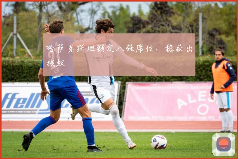 哈萨克斯坦锁定八强席位,稳获出线权