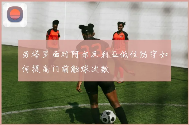 劳塔罗面对阿尔及利亚低位防守如何提高门前触球次数