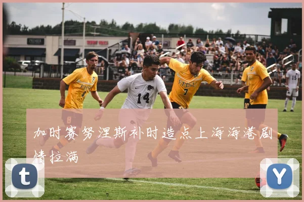 加时赛努涅斯补时造点上海海港剧情拉满