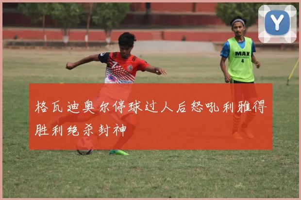 格瓦迪奥尔停球过人后怒吼利雅得胜利绝杀封神
