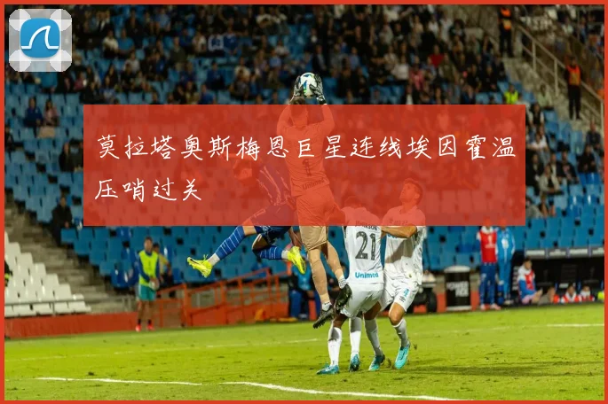 莫拉塔奥斯梅恩巨星连线埃因霍温压哨过关