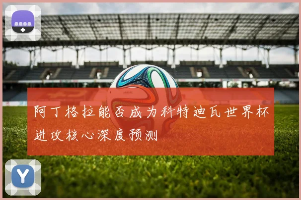 阿丁格拉能否成为科特迪瓦世界杯进攻核心深度预测