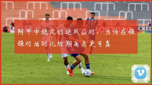 阿甲中稳定的逆风应对，为何在强强对话时比短期高光更可靠