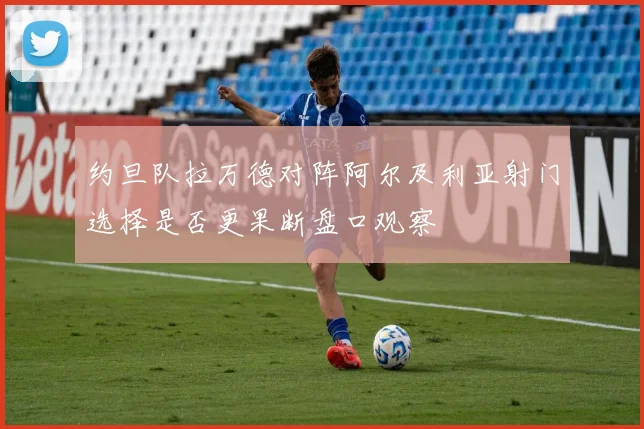 约旦队拉万德对阵阿尔及利亚射门选择是否更果断盘口观察