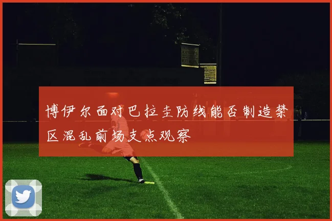 博伊尔面对巴拉圭防线能否制造禁区混乱前场支点观察