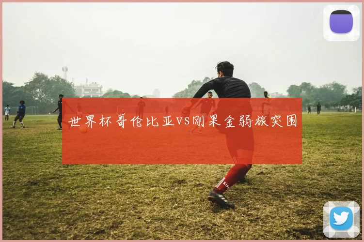 世界杯哥伦比亚vs刚果金弱旅突围