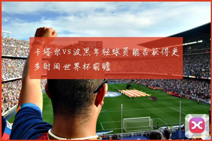 卡塔尔vs波黑年轻球员能否获得更多时间世界杯前瞻