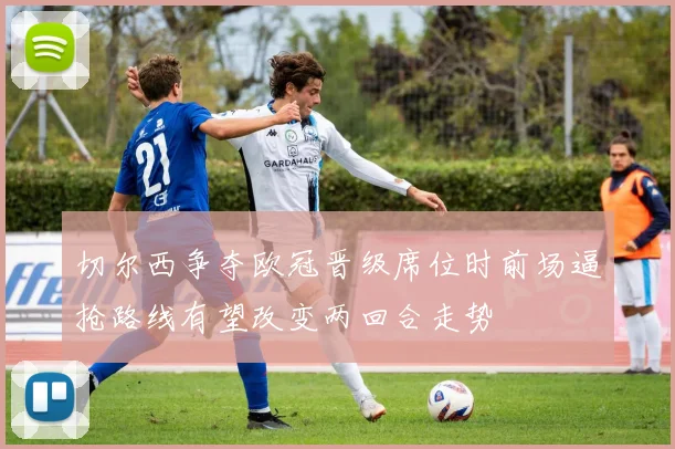 切尔西争夺欧冠晋级席位时前场逼抢路线有望改变两回合走势