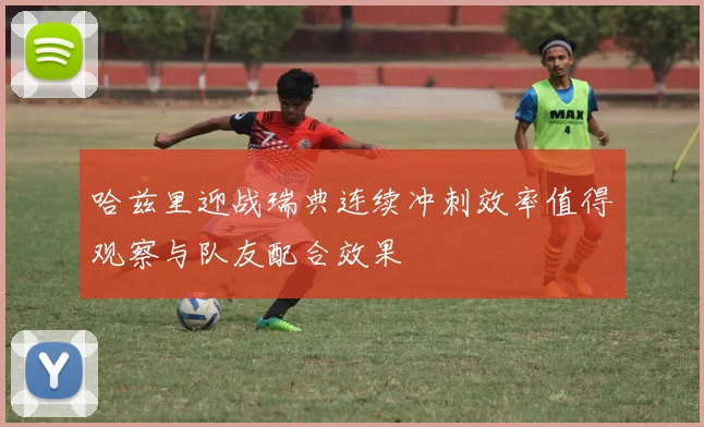 哈兹里迎战瑞典连续冲刺效率值得观察与队友配合效果