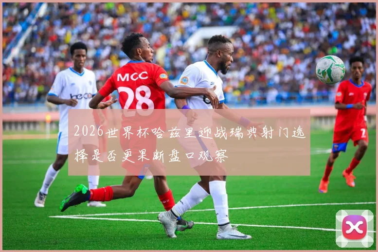 2026世界杯哈兹里迎战瑞典射门选择是否更果断盘口观察