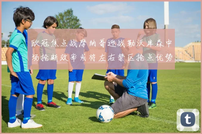 欧冠焦点战摩纳哥迎战勒沃库森中场抢断效率或将左右禁区抢点优势