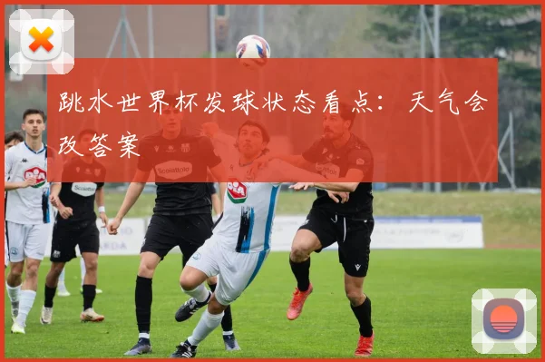 跳水世界杯发球状态看点：天气会改答案