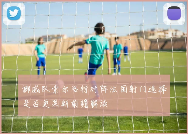 挪威队索尔洛特对阵法国射门选择是否更果断前瞻解读