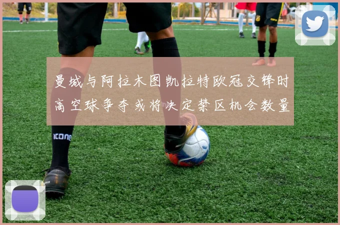 曼城与阿拉木图凯拉特欧冠交锋时高空球争夺或将决定禁区机会数量