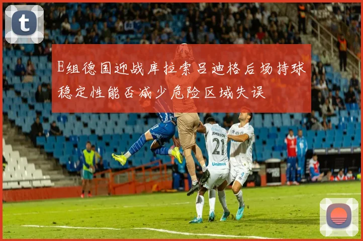 E组德国迎战库拉索吕迪格后场持球稳定性能否减少危险区域失误